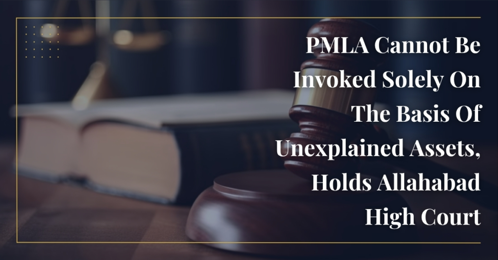 PMLA Cannot Be Invoked Solely On The Basis Of Unexplained Assets, Holds Allahabad High Court