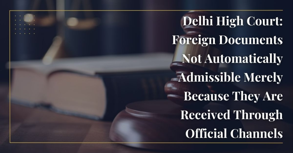 Delhi High Court: Foreign Documents Not Automatically Admissible Merely Because They Are Received Through Official Channels